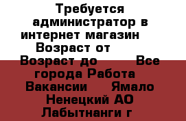 Требуется администратор в интернет магазин.  › Возраст от ­ 22 › Возраст до ­ 40 - Все города Работа » Вакансии   . Ямало-Ненецкий АО,Лабытнанги г.